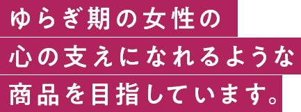 ゆらぎ期の女性の心の支えになれるような商品を目剤しています。