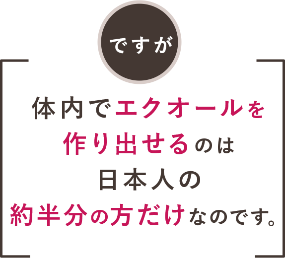 ですが体内でエクオールを作り出せるのは日本人の約半分の方だけなのです