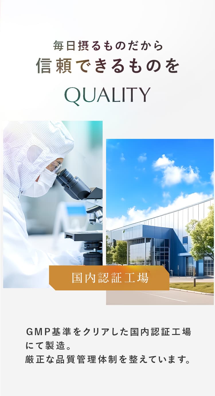 毎日摂るものだから信頼できるものを。国内認証工場にて製造。厳正な品質管理体制を整えています。